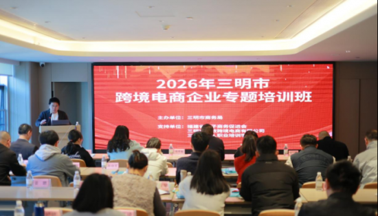 賦能跨境電商  助力三明產業升級  ——2026年三明市跨境電商企業專題培訓班圓滿落幕